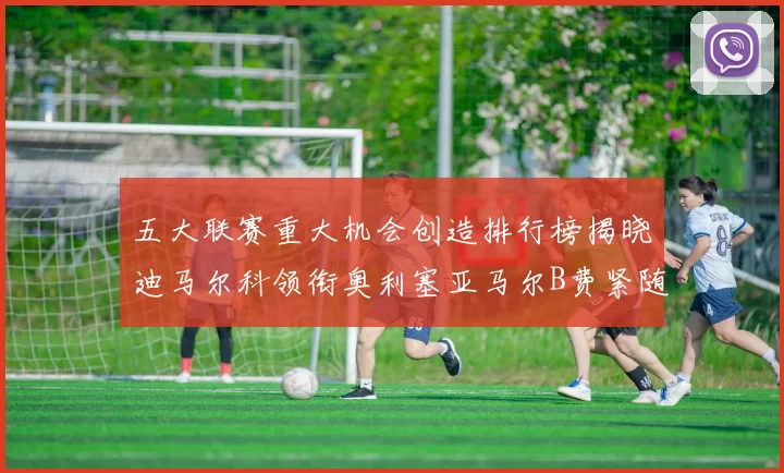 五大联赛重大机会创造排行榜揭晓迪马尔科领衔奥利塞亚马尔B费紧随其后