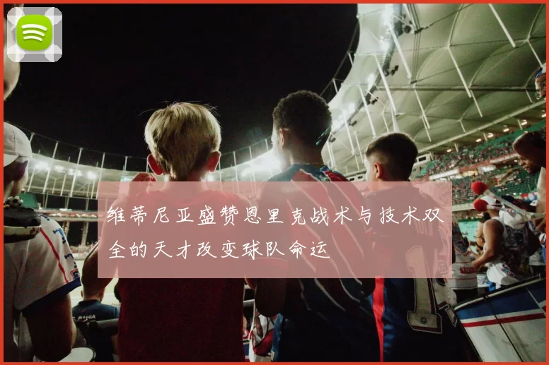 维蒂尼亚盛赞恩里克战术与技术双全的天才改变球队命运