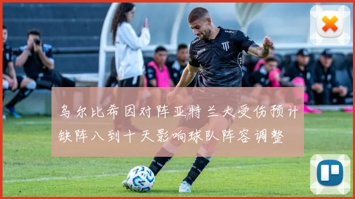 乌尔比希因对阵亚特兰大受伤预计缺阵八到十天影响球队阵容调整