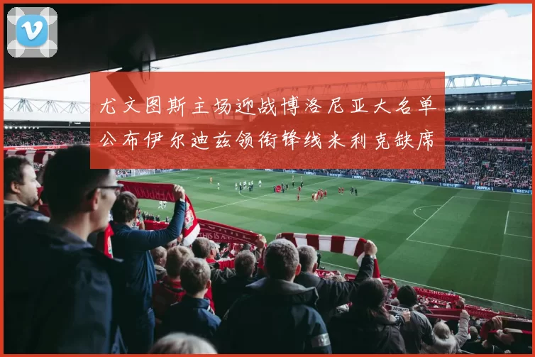 尤文图斯主场迎战博洛尼亚大名单公布伊尔迪兹领衔锋线米利克缺席