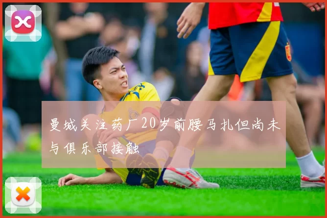 曼城关注药厂20岁前腰马扎但尚未与俱乐部接触