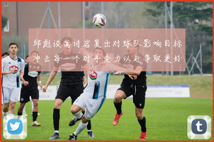 邱彪谈高诗岩复出对球队影响目标冲击每一个对手全力以赴争取更好成绩