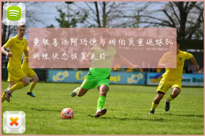 曼联喜讯阿玛德与姆伯莫重返球队训练状态恢复良好