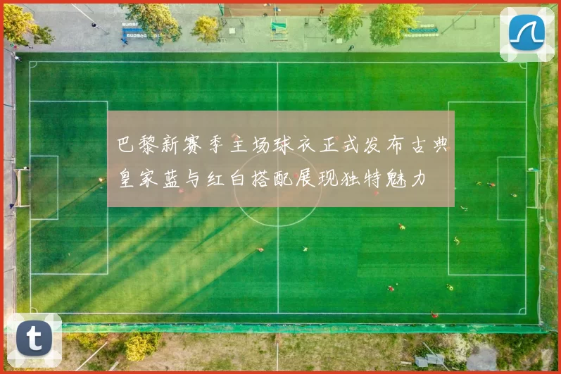 巴黎新赛季主场球衣正式发布古典皇家蓝与红白搭配展现独特魅力