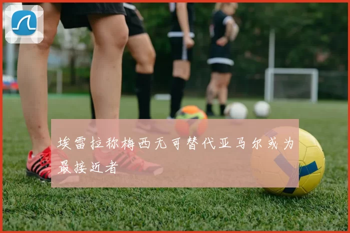 埃雷拉称梅西无可替代亚马尔或为最接近者
