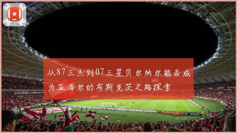 从87三杰到07三星贝尔纳尔能否成为亚马尔的布斯克茨之路探索