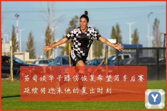 芬奇谈华子膝伤恢复希望若季后赛延续将迎来他的复出时刻