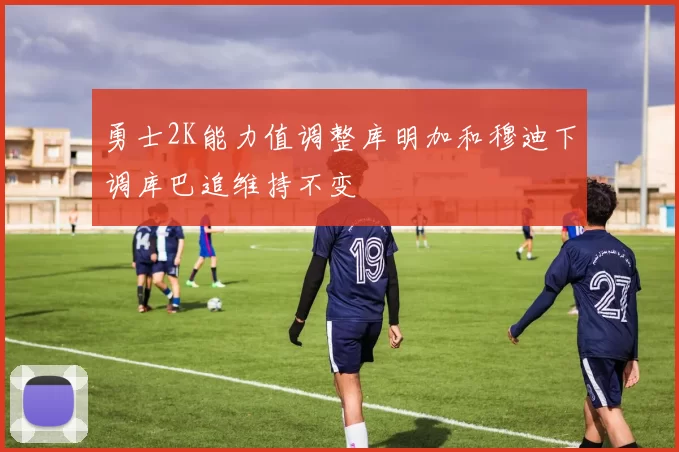 勇士2K能力值调整库明加和穆迪下调库巴追维持不变