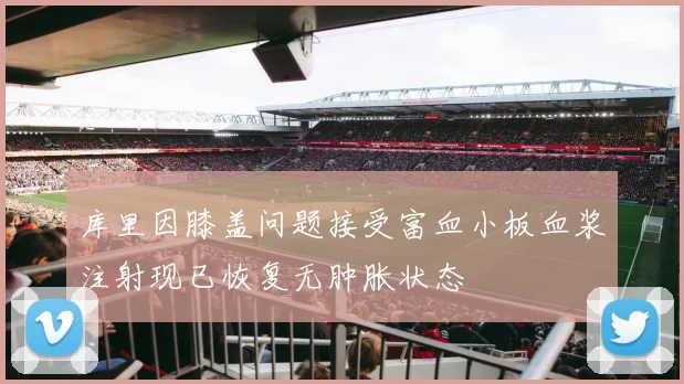 库里因膝盖问题接受富血小板血浆注射现已恢复无肿胀状态
