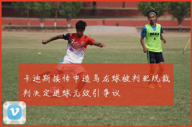 卡迪斯接传中造乌龙球被判犯规裁判决定进球无效引争议