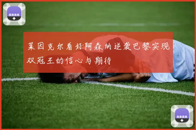 莱因克尔看好阿森纳逆袭巴黎实现双冠王的信心与期待