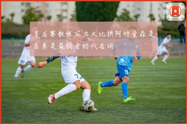 季后赛教练实力大比拼阿特金森是否真是最弱者的代名词