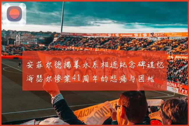 安菲尔德揭幕永系相连纪念碑追忆海瑟尔惨案41周年的悲痛与团结