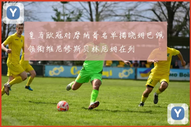 皇马欧冠对摩纳哥名单揭晓姆巴佩领衔维尼修斯贝林厄姆在列