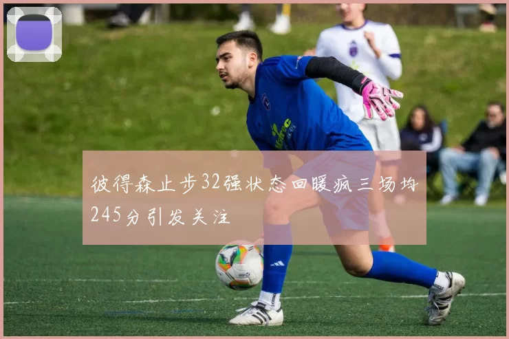 彼得森止步32强状态回暖疯三场均245分引发关注