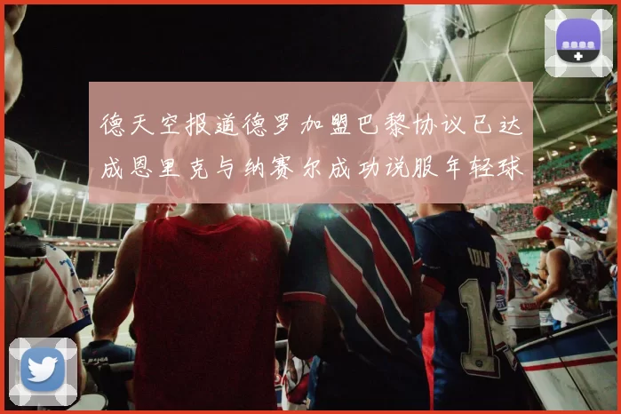 德天空报道德罗加盟巴黎协议已达成恩里克与纳赛尔成功说服年轻球员