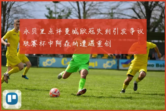 永贝里点评曼城欧冠失利引发争议联赛杯中阿森纳遭遇重创