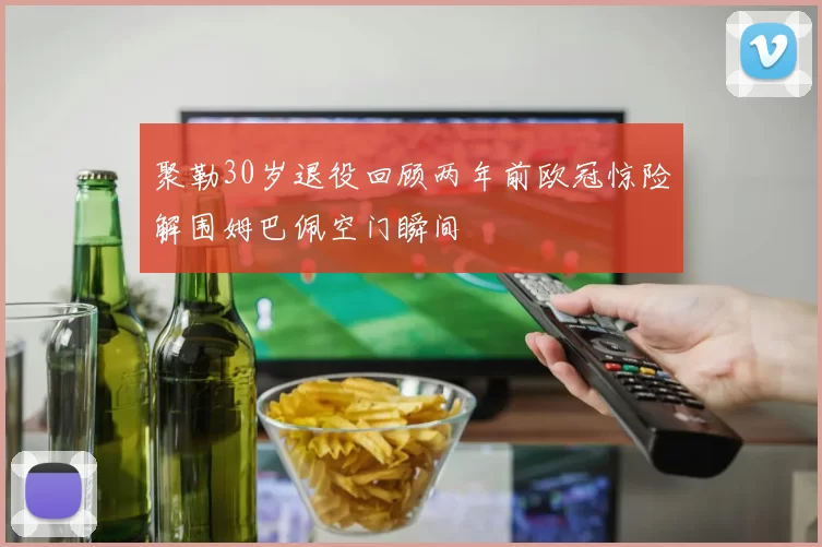 聚勒30岁退役回顾两年前欧冠惊险解围姆巴佩空门瞬间