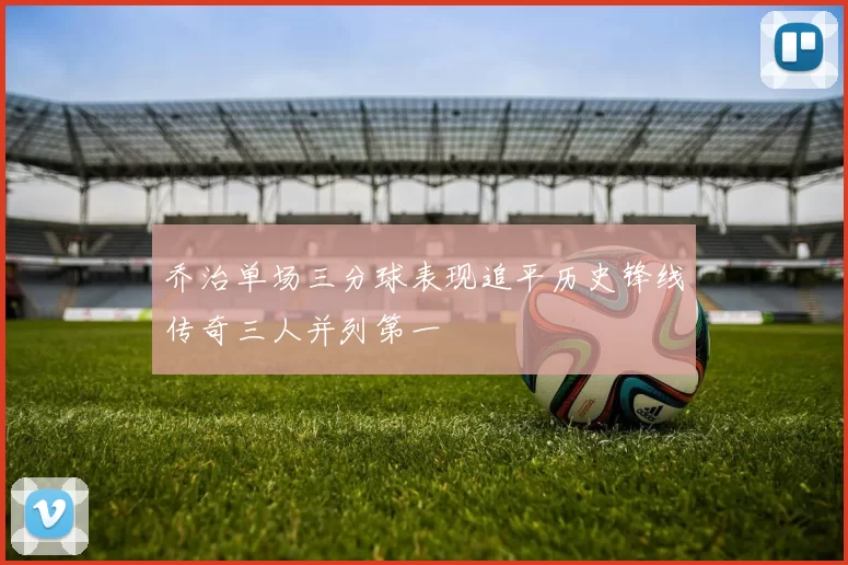 乔治单场三分球表现追平历史锋线传奇三人并列第一